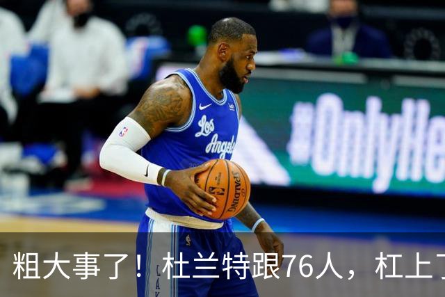 粗大事了！杜兰特跟76人，杠上了...